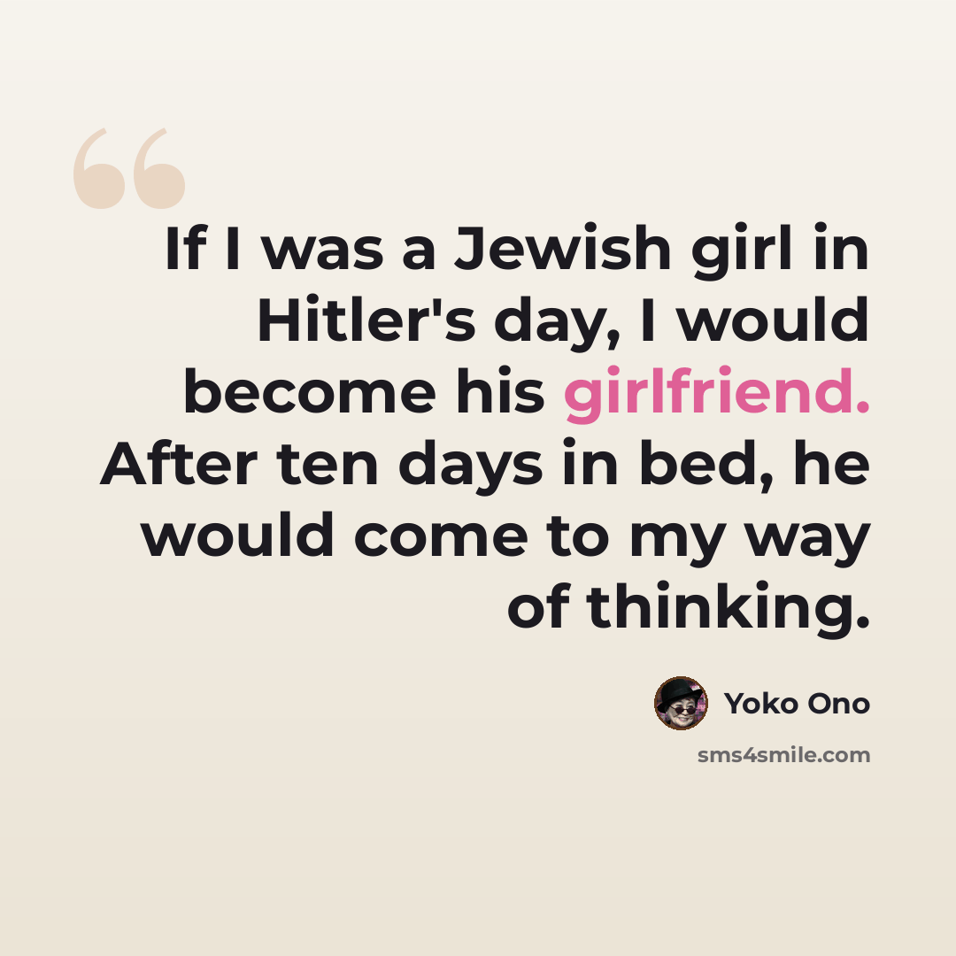 “If I was a Jewish girl in Hitler's day, I would become his girlfriend. After ten days in bed, he would come to my way of thinking.” quote by Yoko Ono