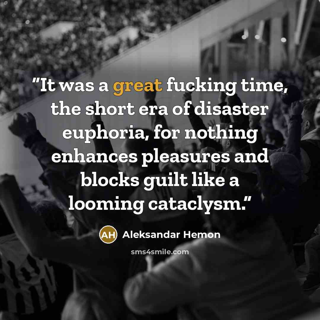 “It was a great fucking time, the short era of disaster euphoria, for nothing enhances pleasures and blocks guilt like a looming cataclysm.” quote by Aleksandar Hemon