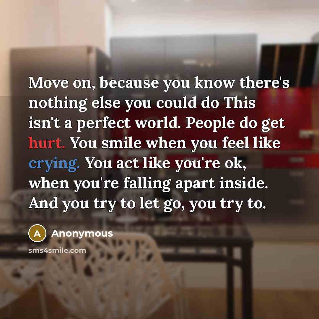 “Move on, because you know there's nothing else you could do This isn't a perfect world. People do get hurt. You smile when you feel like crying. You act like you're ok, when you're falling apart inside. And you try to let go, you try to.” quote by Anonymous