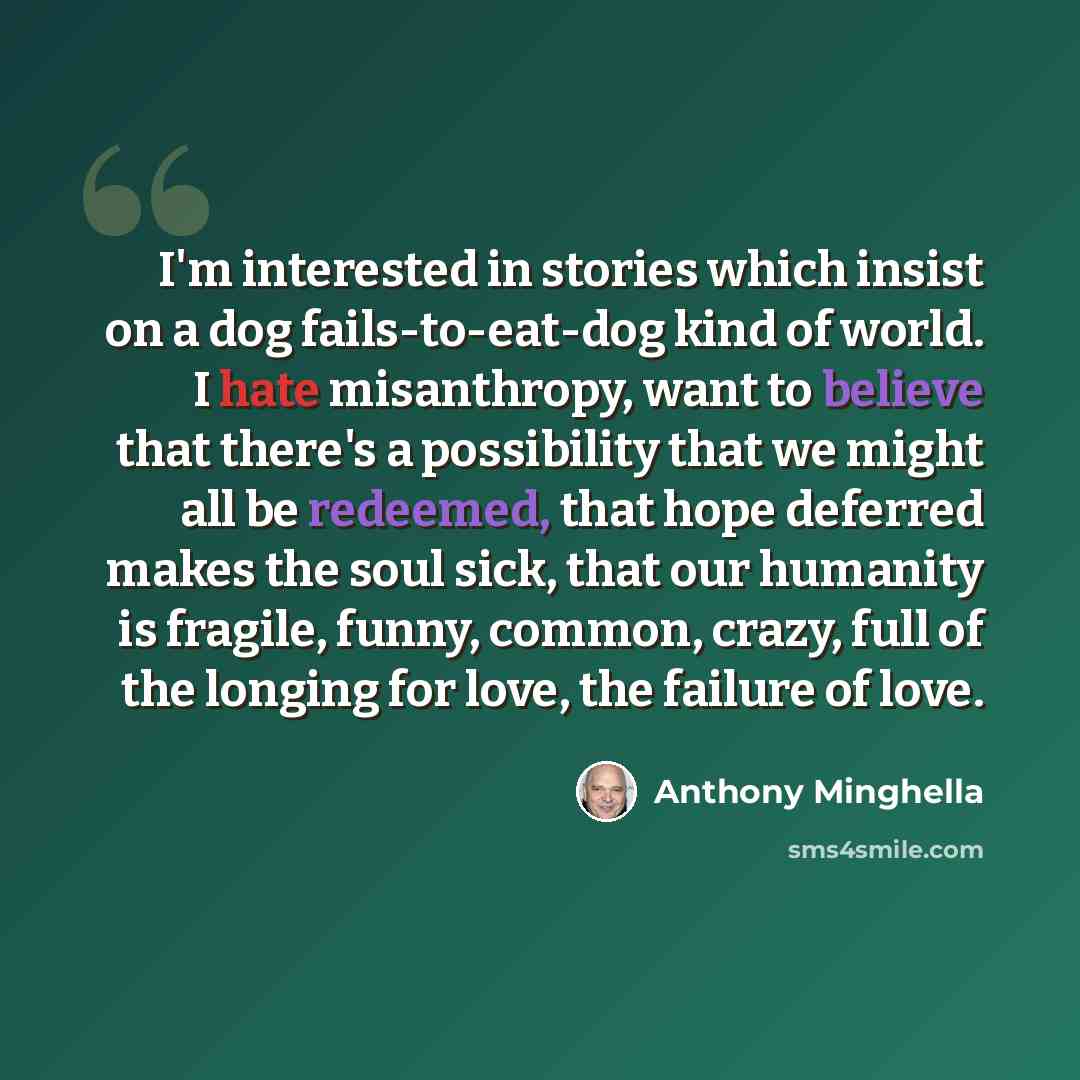 “I'm interested in stories which insist on a dog fails-to-eat-dog kind of world. I hate misanthropy, want to believe that there's a possibility that we might all be redeemed, that hope deferred makes the soul sick, that our humanity is fragile, funny, common, crazy, full of the longing for love…” quote by Anthony Minghella