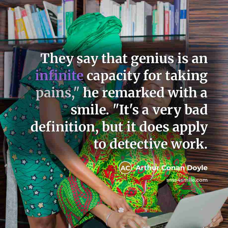 “They say that genius is an infinite capacity for taking pains," he remarked with a smile. "It's a very bad definition, but it does apply to detective work.” quote by Arthur Conan Doyle
