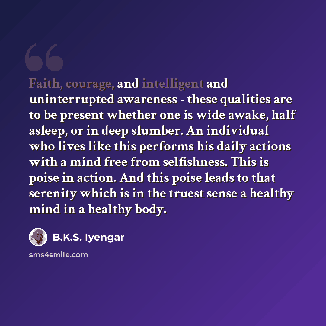 “Faith, courage, and intelligent and uninterrupted awareness - these qualities are to be present whether one is wide awake, half asleep, or in deep slumber. An individual who lives like this performs his daily actions with a mind free from selfishness. This is poise in action. And this poise leads…” quote by B.K.S. Iyengar