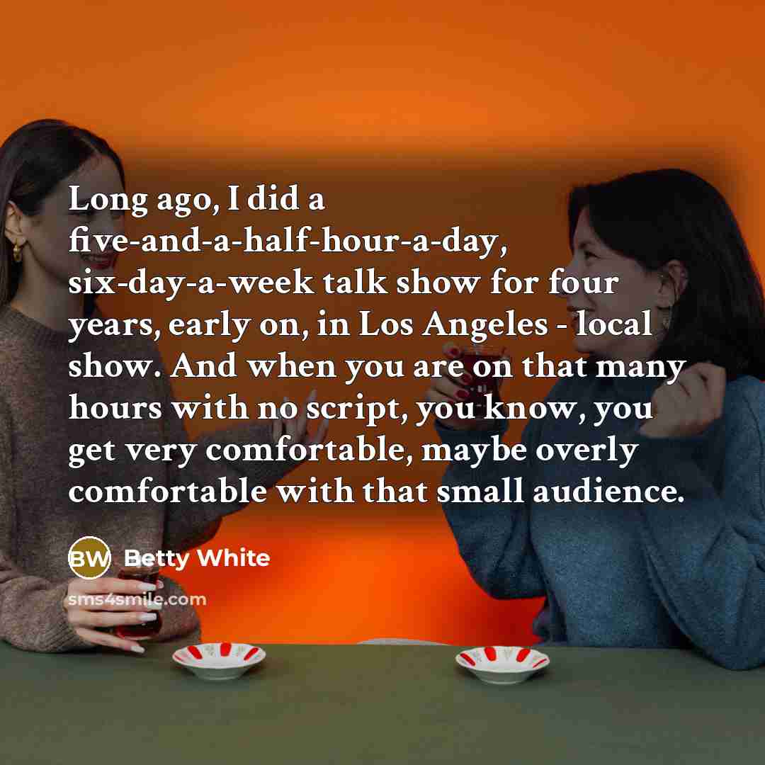 “Long ago, I did a five-and-a-half-hour-a-day, six-day-a-week talk show for four years, early on, in Los Angeles - local show. And when you are on that many hours with no script, you know, you get very comfortable, maybe overly comfortable with that small audience.” quote by Betty White