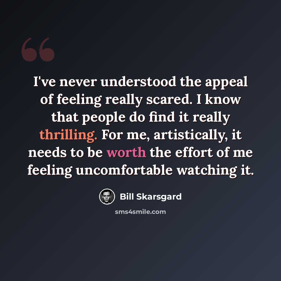“I've never understood the appeal of feeling really scared. I know that people do find it really thrilling. For me, artistically, it needs to be worth the effort of me feeling uncomfortable watching it.” quote by Bill Skarsgard