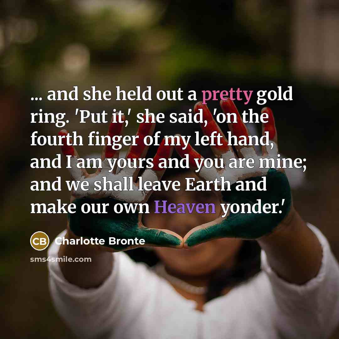 “... and she held out a pretty gold ring. 'Put it,' she said, 'on the fourth finger of my left hand, and I am yours and you are mine; and we shall leave Earth and make our own Heaven yonder.'” quote by Charlotte Bronte