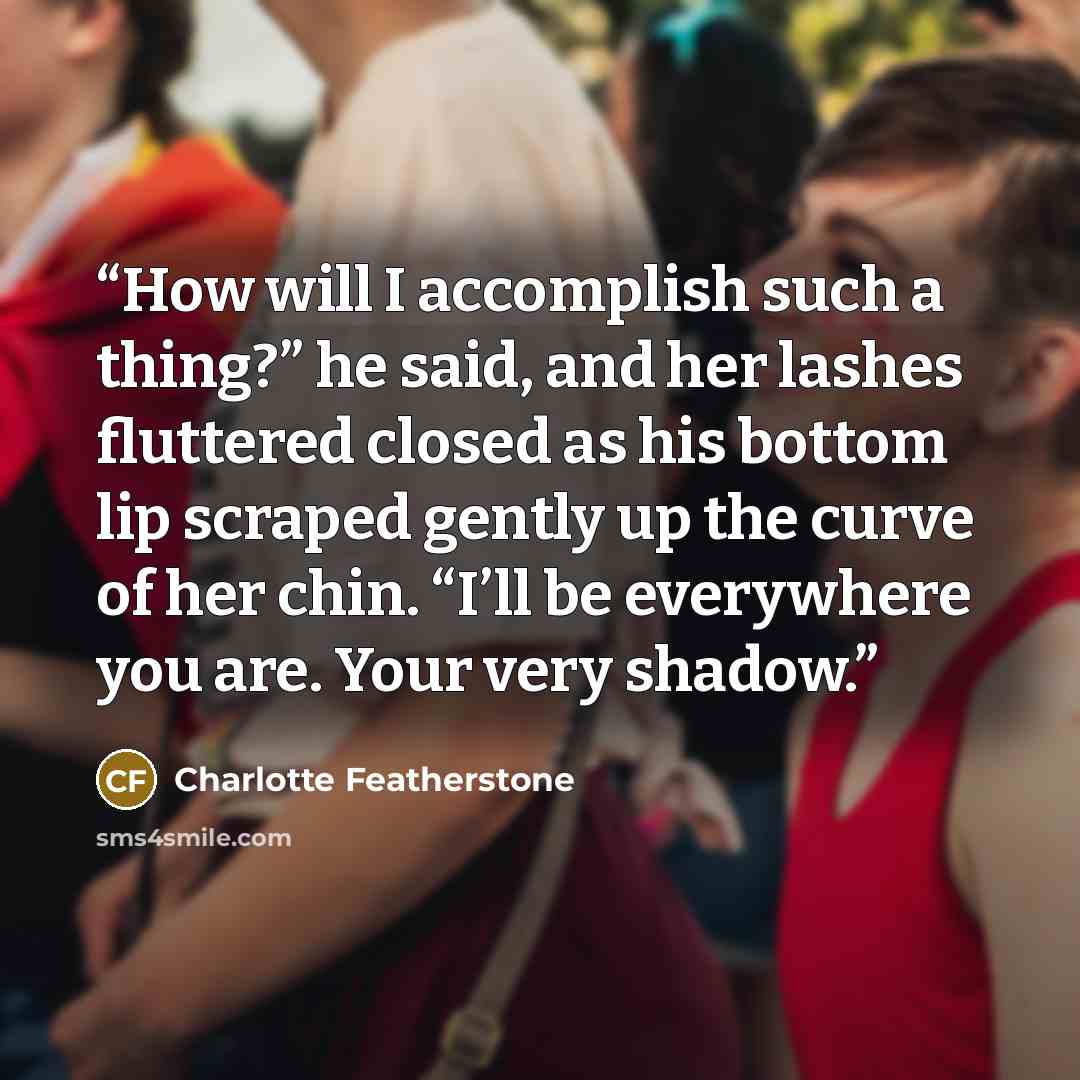 “How will I accomplish such a thing?” he said, and her lashes fluttered closed as his bottom lip scraped gently up the curve of her chin. “I’ll be everywhere you are. Your very shadow.” quote by Charlotte Featherstone