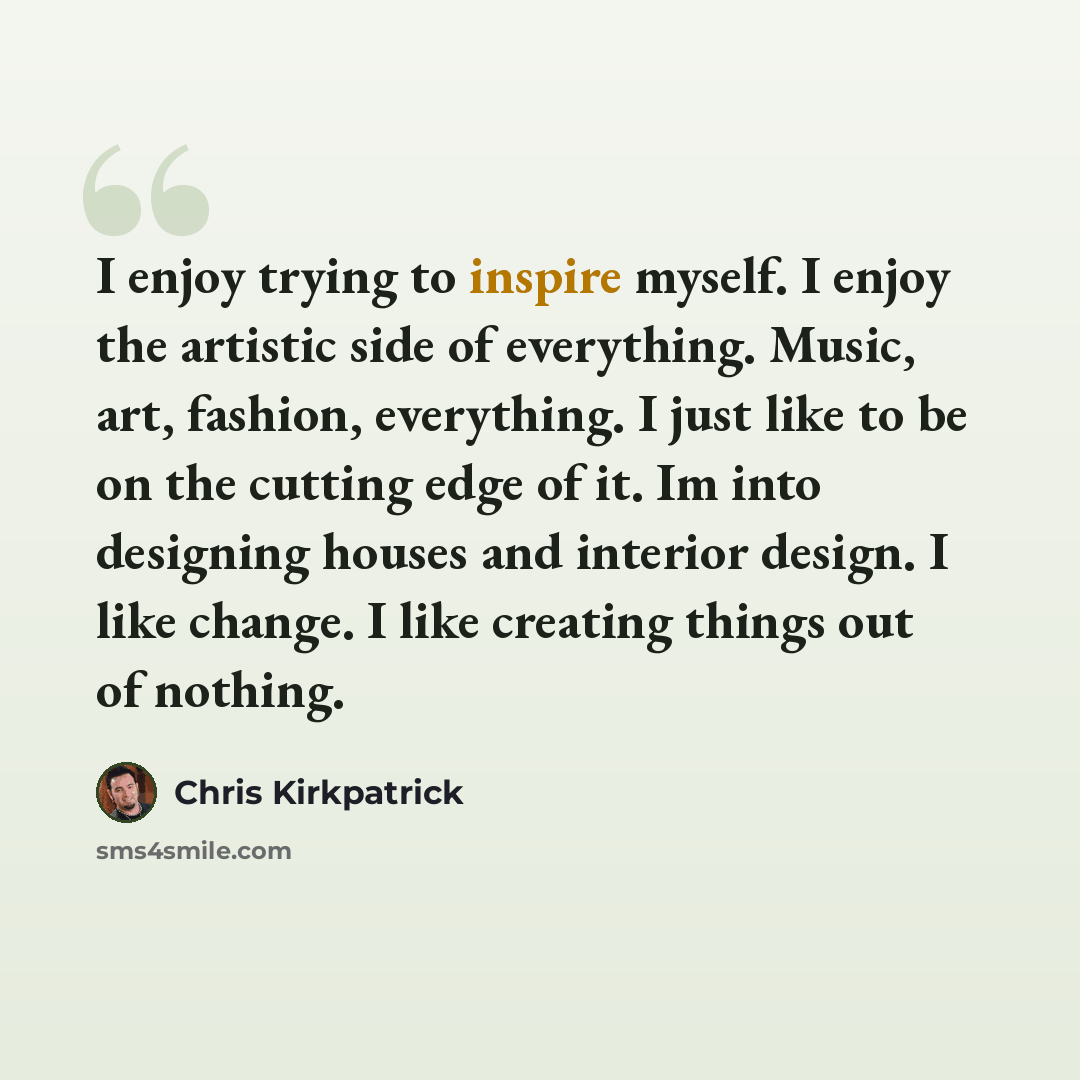 “I enjoy trying to inspire myself. I enjoy the artistic side of everything. Music, art, fashion, everything. I just like to be on the cutting edge of it. Im into designing houses and interior design. I like change. I like creating things out of nothing.” quote by Chris Kirkpatrick