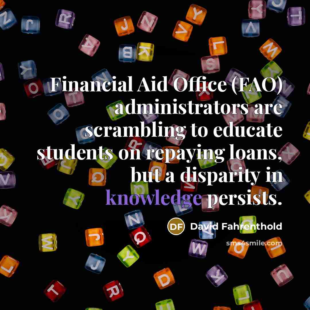 “Financial Aid Office (FAO) administrators are scrambling to educate students on repaying loans, but a disparity in knowledge persists.” quote by David Fahrenthold