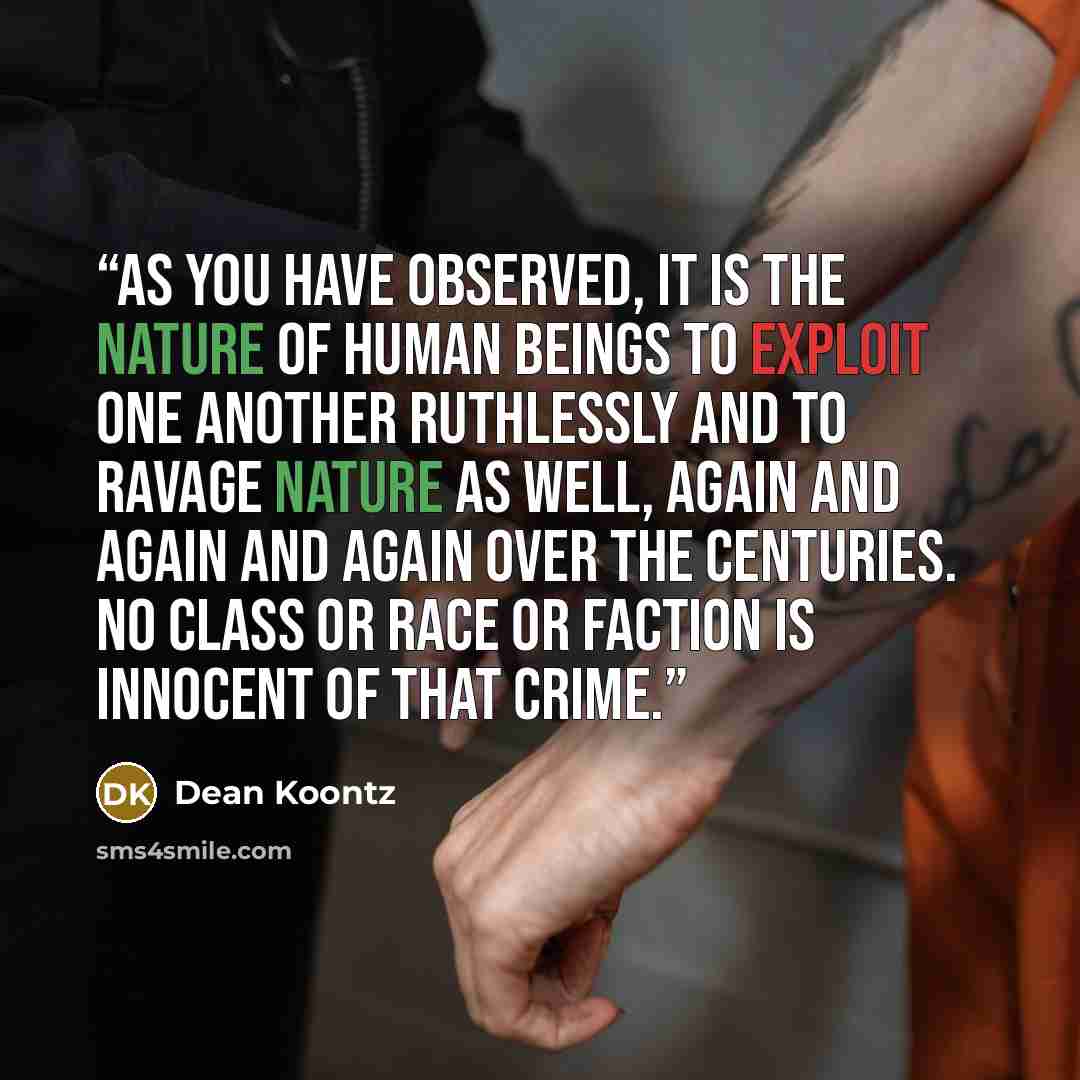 “As you have observed, it is the nature of human beings to exploit one another ruthlessly and to ravage nature as well, again and again and again over the centuries. No class or race or faction is innocent of that crime.” quote by Dean Koontz