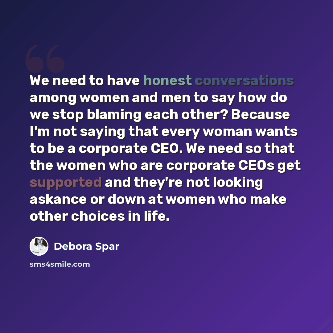 “We need to have honest conversations among women and men to say how do we stop blaming each other? Because I'm not saying that every woman wants to be a corporate CEO. We need so that the women who are corporate CEOs get supported and they're not looking askance or down at women who make other…” quote by Debora Spar