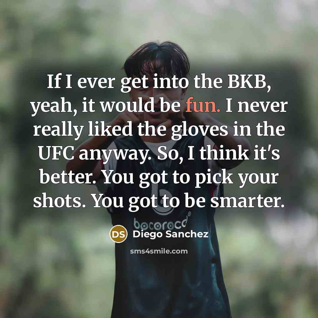 “If I ever get into the BKB, yeah, it would be fun. I never really liked the gloves in the UFC anyway. So, I think it's better. You got to pick your shots. You got to be smarter.” quote by Diego Sanchez