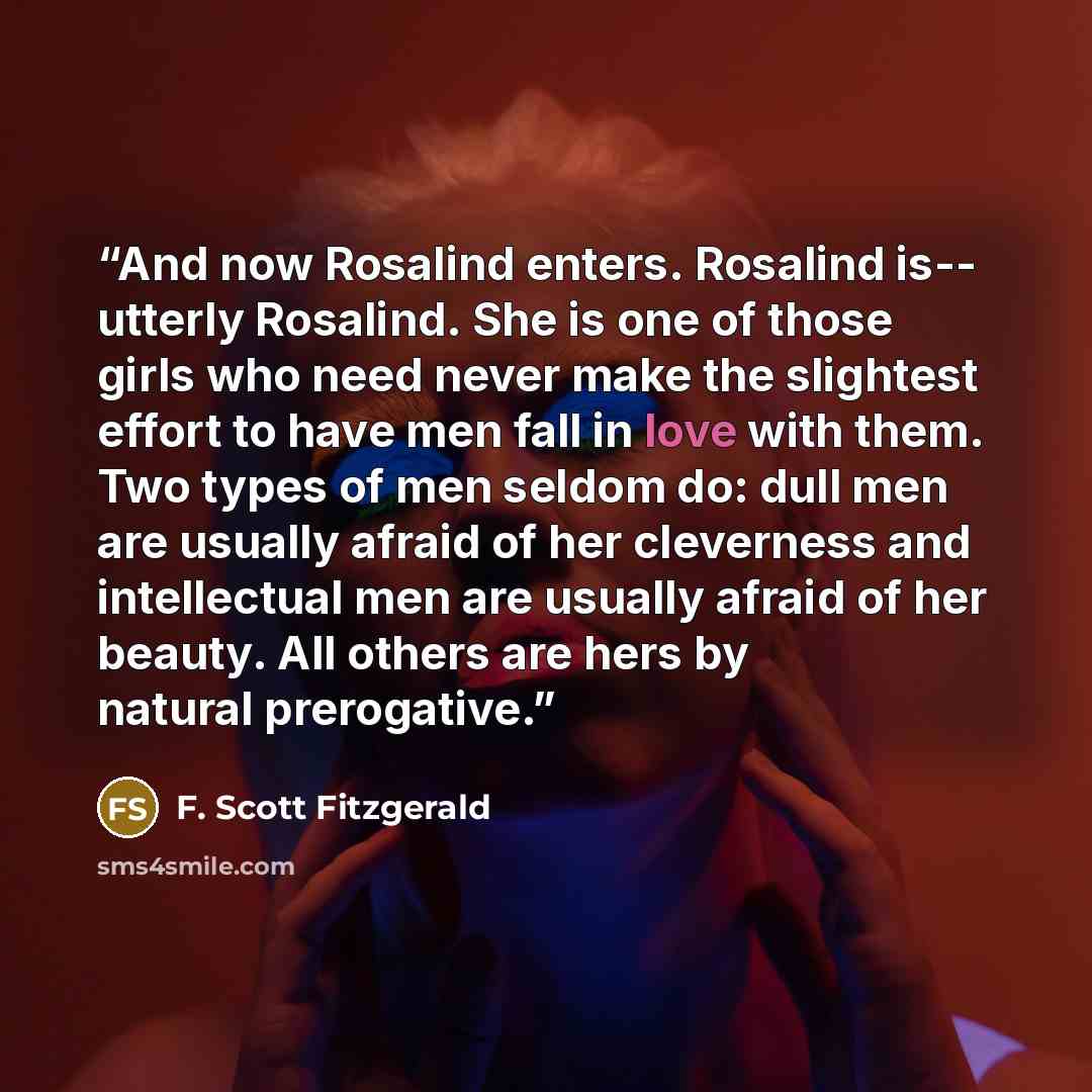 “And now Rosalind enters. Rosalind is-- utterly Rosalind. She is one of those girls who need never make the slightest effort to have men fall in love with them. Two types of men seldom do: dull men are usually afraid of her cleverness and intellectual men are usually afraid of her beauty. All…” quote by F. Scott Fitzgerald