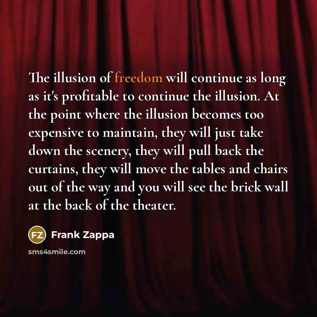 “The illusion of freedom will continue as long as it's profitable to continue the illusion. At the point where the illusion becomes too expensive to maintain, they will just take down the scenery, they will pull back the curtains, they will move the tables and chairs out of the way and you will see…” quote by Frank Zappa