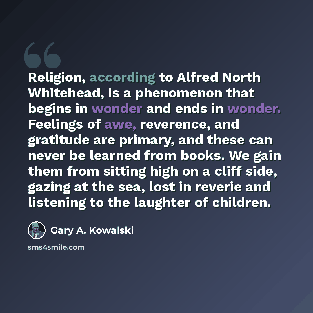 “Religion, according to Alfred North Whitehead, is a phenomenon that begins in wonder and ends in wonder. Feelings of awe, reverence, and gratitude are primary, and these can never be learned from books. We gain them from sitting high on a cliff side, gazing at the sea, lost in reverie and…” quote by Gary A. Kowalski