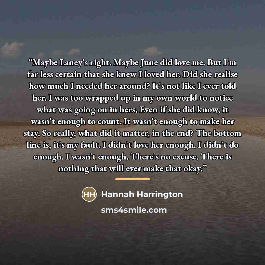 “Maybe Laney's right. Maybe June did love me. But I'm far less certain that she knew I loved her. Did she realise how much I needed her around? It's not like I ever told her. I was too wrapped up in my own world to notice what was going on in hers. Even if she did know, it wasn't enough to count…” quote by Hannah Harrington