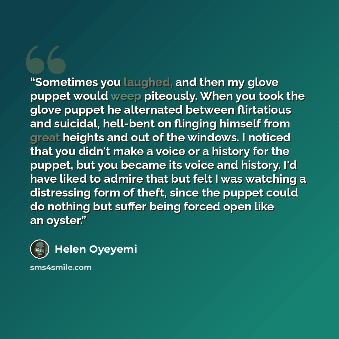 “Sometimes you laughed, and then my glove puppet would weep piteously. When you took the glove puppet he alternated between flirtatious and suicidal, hell-bent on flinging himself from great heights and out of the windows. I noticed that you didn't make a voice or a history for the puppet, but you…” quote by Helen Oyeyemi