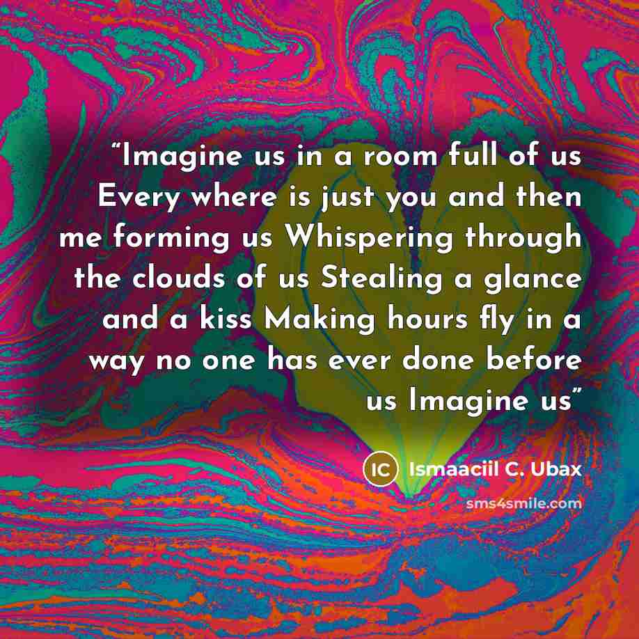 “Imagine us in a room full of us Every where is just you and then me forming us Whispering through the clouds of us Stealing a glance and a kiss Making hours fly in a way no one has ever done before us Imagine us” quote by Ismaaciil C. Ubax
