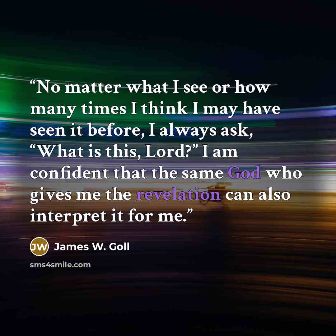 “No matter what I see or how many times I think I may have seen it before, I always ask, “What is this, Lord?” I am confident that the same God who gives me the revelation can also interpret it for me.” quote by James W. Goll