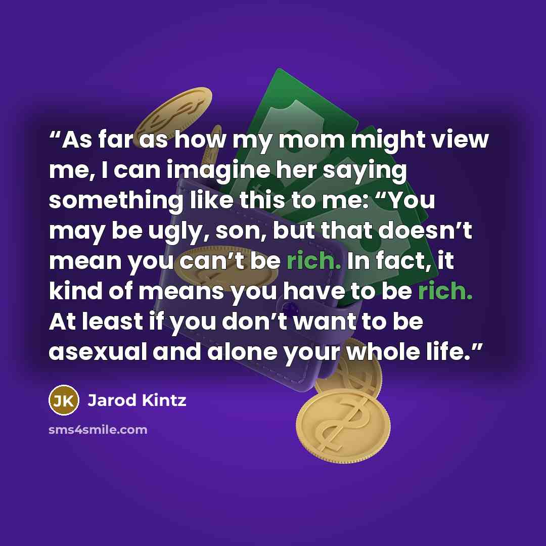 “As far as how my mom might view me, I can imagine her saying something like this to me: “You may be ugly, son, but that doesn’t mean you can’t be rich. In fact, it kind of means you have to be rich. At least if you don’t want to be asexual and alone your whole life.” quote by Jarod Kintz