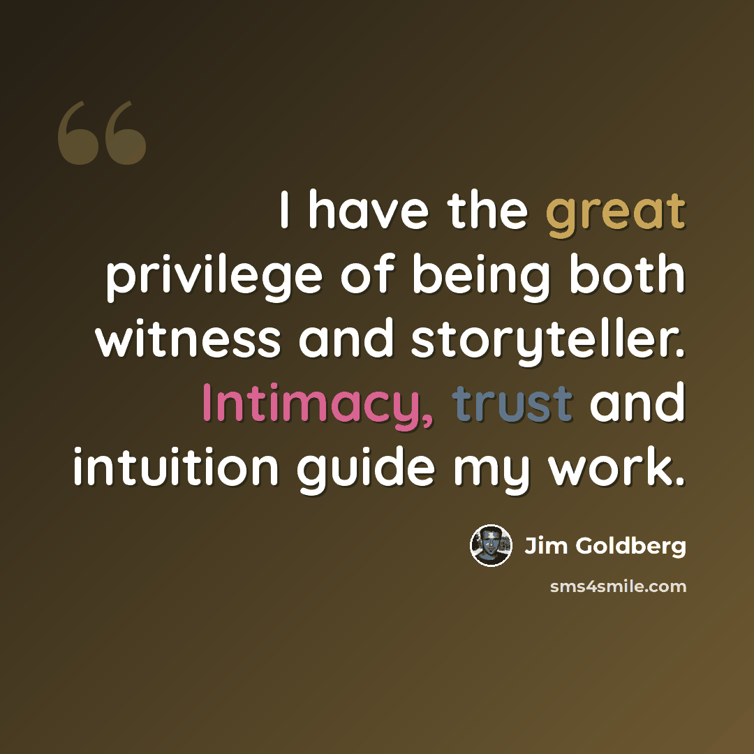 “I have the great privilege of being both witness and storyteller. Intimacy, trust and intuition guide my work.” quote by Jim Goldberg