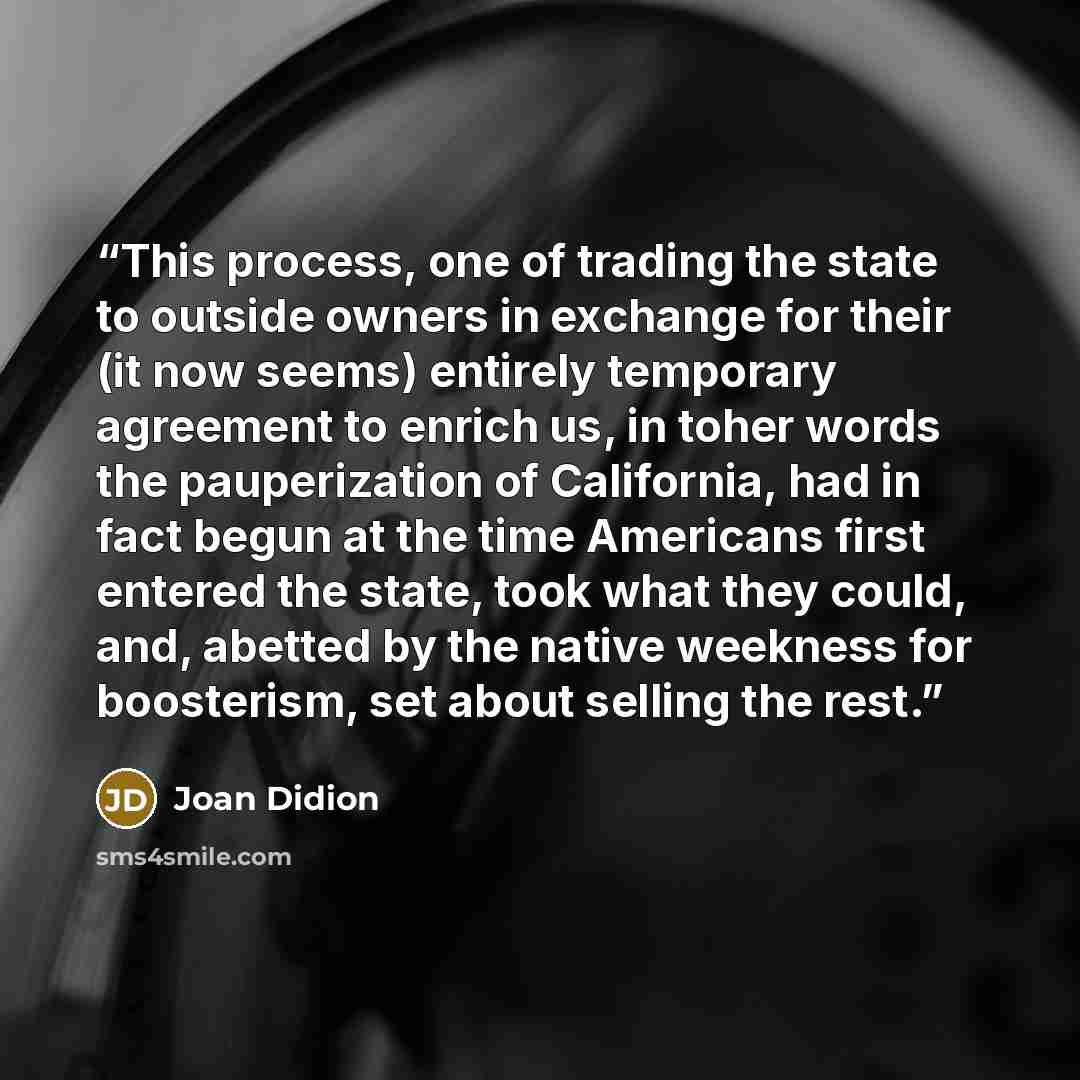 “This process, one of trading the state to outside owners in exchange for their (it now seems) entirely temporary agreement to enrich us, in toher words the pauperization of California, had in fact begun at the time Americans first entered the state, took what they could, and, abetted by the native…” quote by Joan Didion