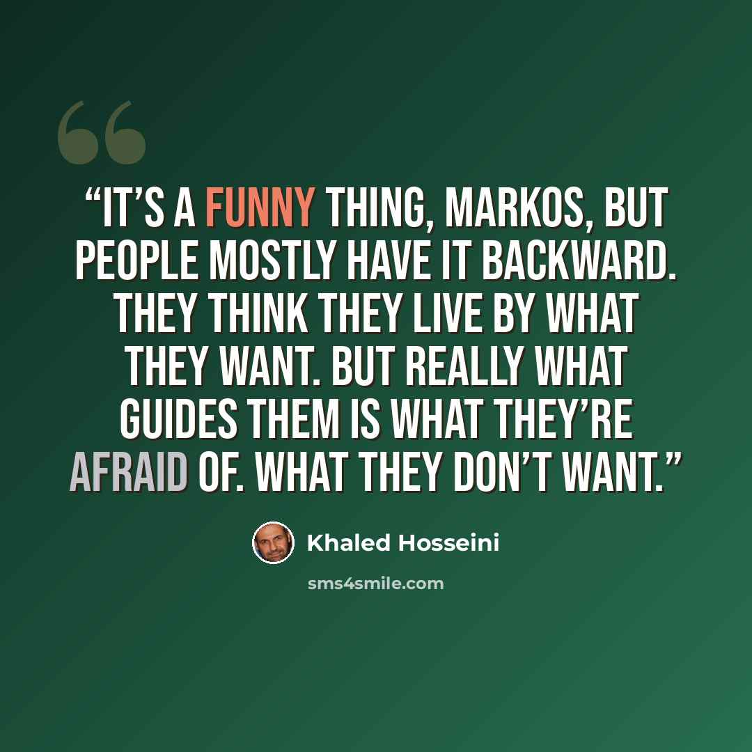 “It’s a funny thing, Markos, but people mostly have it backward. They think they live by what they want. But really what guides them is what they’re afraid of. What they don’t want.” quote by Khaled Hosseini