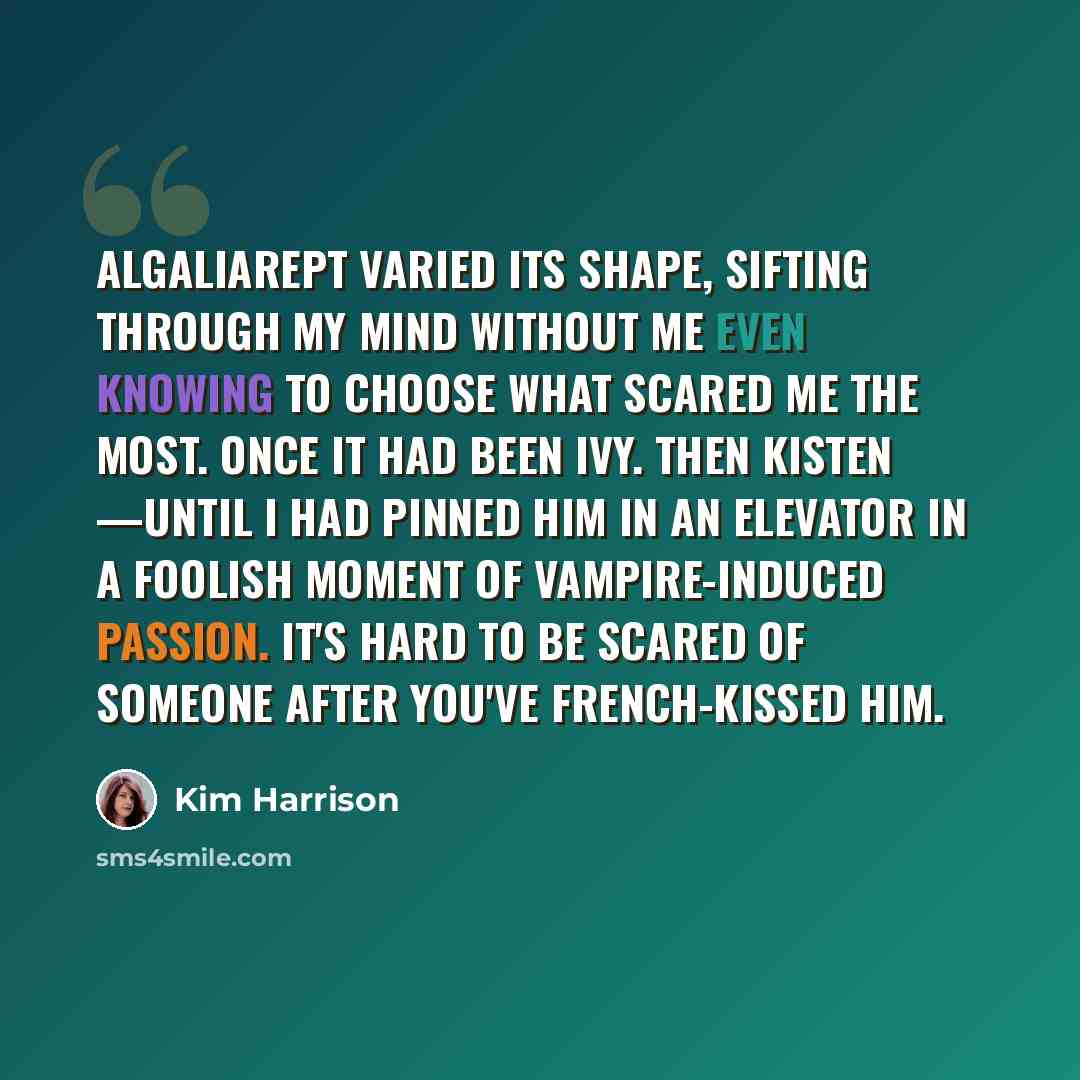 “Algaliarept varied its shape, sifting through my mind without me even knowing to choose what scared me the most. Once it had been Ivy. Then Kisten —until I had pinned him in an elevator in a foolish moment of vampire-induced passion. It's hard to be scared of someone after you've French-kissed him.” quote by Kim Harrison