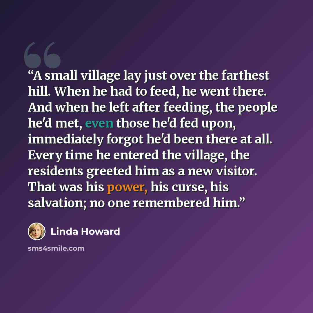 “A small village lay just over the farthest hill. When he had to feed, he went there. And when he left after feeding, the people he'd met, even those he'd fed upon, immediately forgot he'd been there at all. Every time he entered the village, the residents greeted him as a new visitor. That was his…” quote by Linda Howard