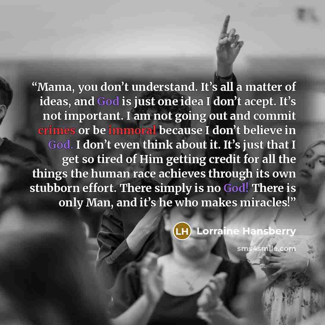 “Mama, you don’t understand. It’s all a matter of ideas, and God is just one idea I don’t acept. It’s not important. I am not going out and commit crimes or be immoral because I don’t believe in God. I don’t even think about it. It’s just that I get so tired of Him getting credit for all the things…” quote by Lorraine Hansberry