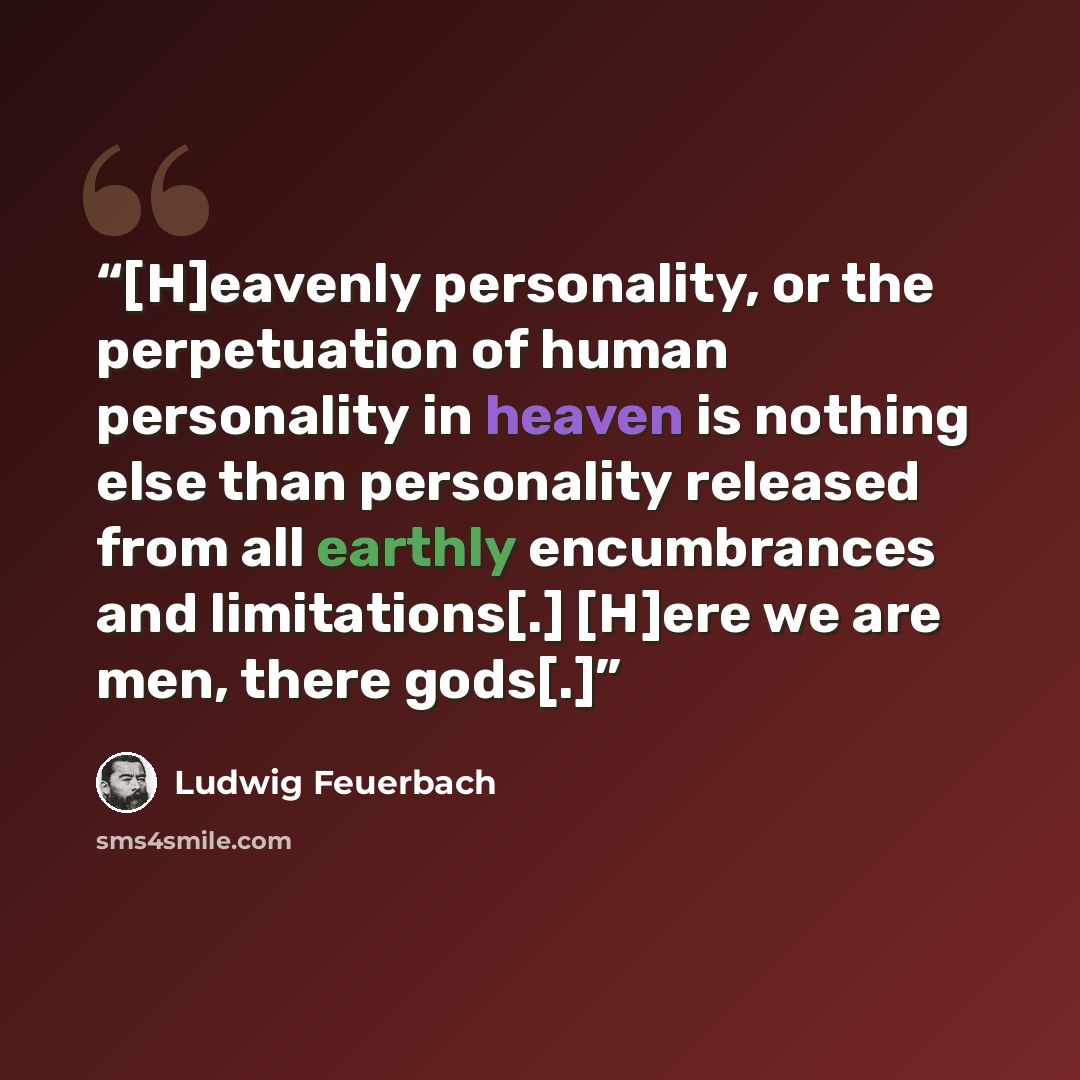 “[H]eavenly personality, or the perpetuation of human personality in heaven is nothing else than personality released from all earthly encumbrances and limitations[.] [H]ere we are men, there gods[.]” quote by Ludwig Feuerbach