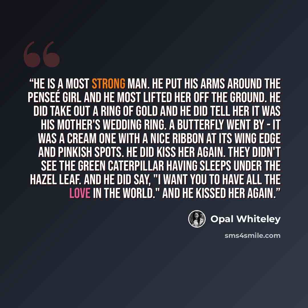“He is a most strong man. He put his arms around the penseé girl and he most lifted her off the ground. He did take out a ring of gold and he did tell her it was his mother's wedding ring. A butterfly went by - it was a cream one with a nice ribbon at its wing edge and pinkish spots. He did kiss…” quote by Opal Whiteley
