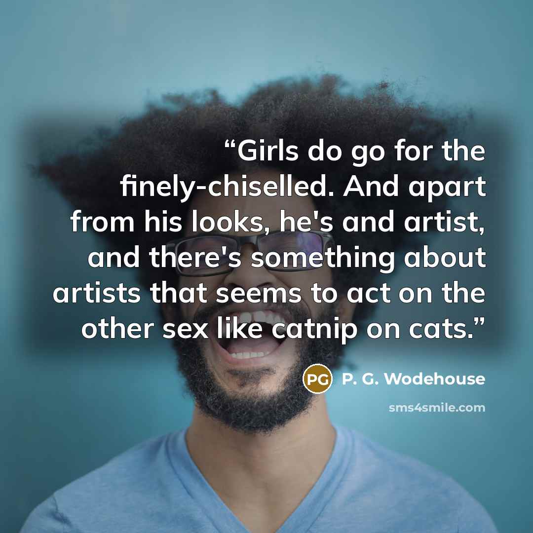 “Girls do go for the finely-chiselled. And apart from his looks, he's and artist, and there's something about artists that seems to act on the other sex like catnip on cats.” quote by P. G. Wodehouse