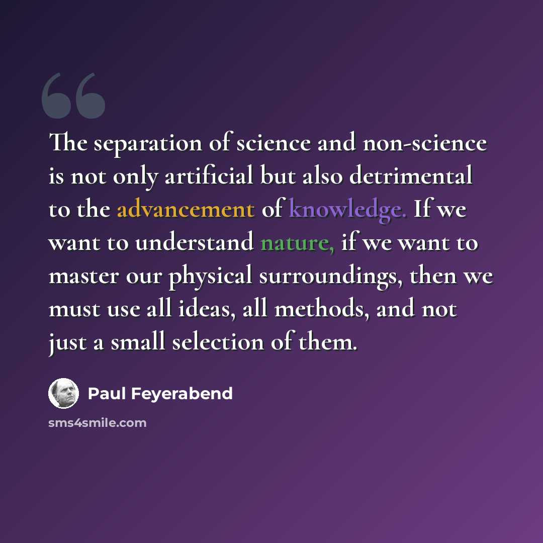 “The separation of science and non-science is not only artificial but also detrimental to the advancement of knowledge. If we want to understand nature, if we want to master our physical surroundings, then we must use all ideas, all methods, and not just a small selection of them.” quote by Paul Feyerabend