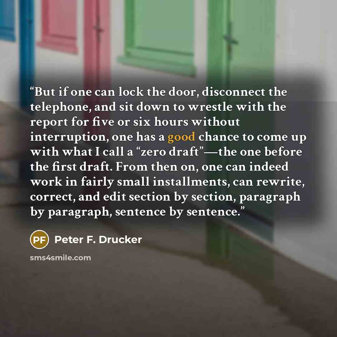 “But if one can lock the door, disconnect the telephone, and sit down to wrestle with the report for five or six hours without interruption, one has a good chance to come up with what I call a “zero draft”—the one before the first draft. From then on, one can indeed work in fairly small…” quote by Peter F. Drucker