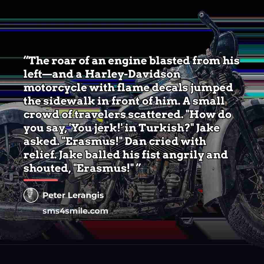 “The roar of an engine blasted from his left—and a Harley-Davidson motorcycle with flame decals jumped the sidewalk in front of him. A small crowd of travelers scattered. "How do you say, 'You jerk!' in Turkish?" Jake asked. "Erasmus!" Dan cried with relief. Jake balled his fist angrily and…” quote by Peter Lerangis