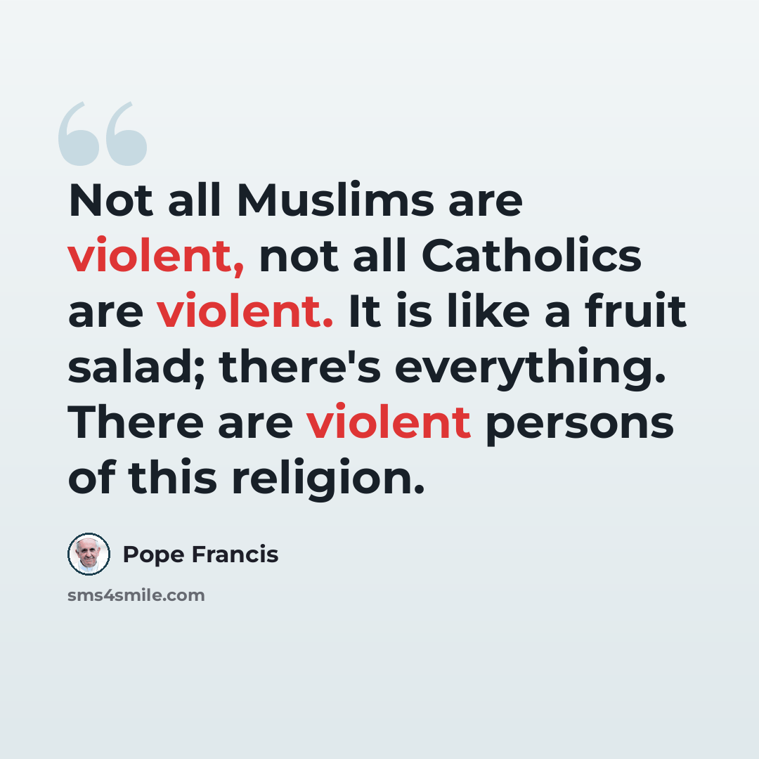 “Not all Muslims are violent, not all Catholics are violent. It is like a fruit salad; there's everything. There are violent persons of this religion.” quote by Pope Francis