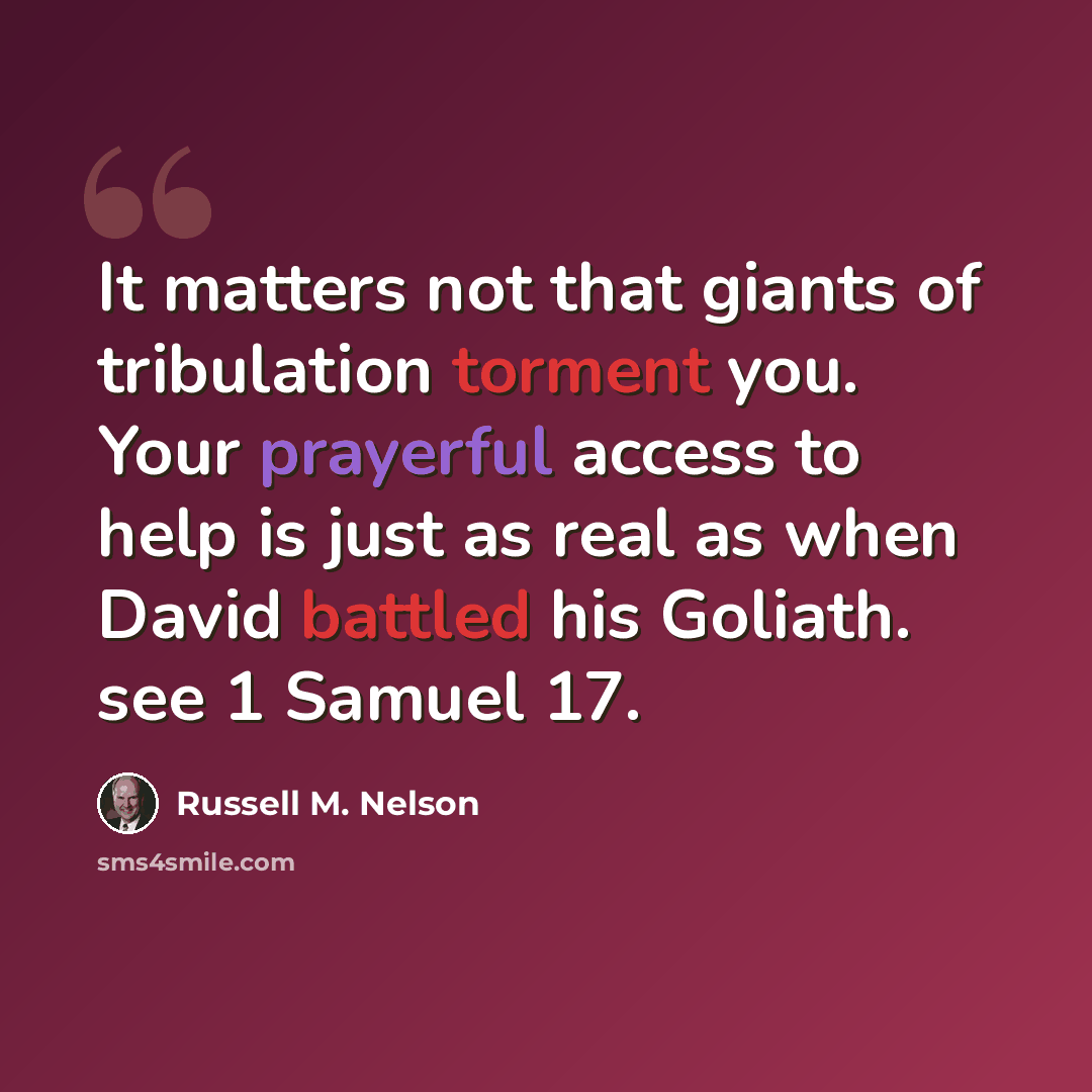 “It matters not that giants of tribulation torment you. Your prayerful access to help is just as real as when David battled his Goliath. see 1 Samuel 17.” quote by Russell M. Nelson