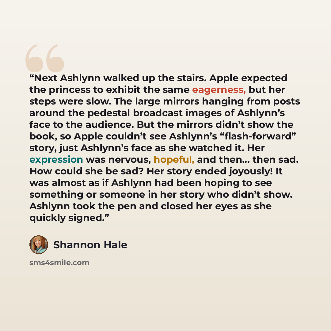 “Next Ashlynn walked up the stairs. Apple expected the princess to exhibit the same eagerness, but her steps were slow. The large mirrors hanging from posts around the pedestal broadcast images of Ashlynn’s face to the audience. But the mirrors didn’t show the book, so Apple couldn’t see Ashlynn’s…” quote by Shannon Hale