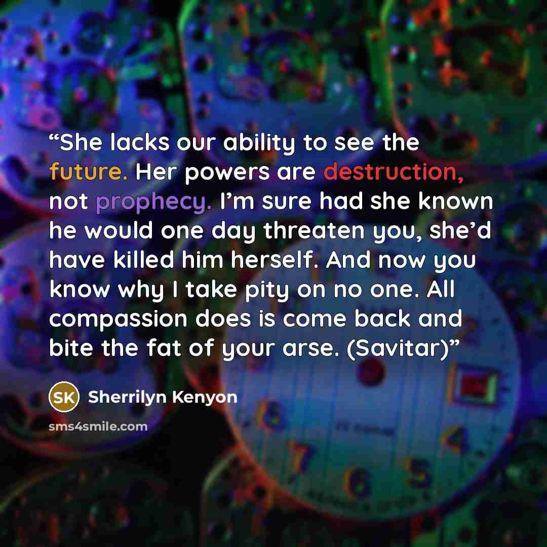 “She lacks our ability to see the future. Her powers are destruction, not prophecy. I’m sure had she known he would one day threaten you, she’d have killed him herself. And now you know why I take pity on no one. All compassion does is come back and bite the fat of your arse. (Savitar)” quote by Sherrilyn Kenyon