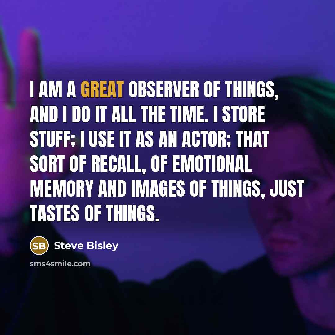 “I am a great observer of things, and I do it all the time. I store stuff; I use it as an actor; that sort of recall, of emotional memory and images of things, just tastes of things.” quote by Steve Bisley