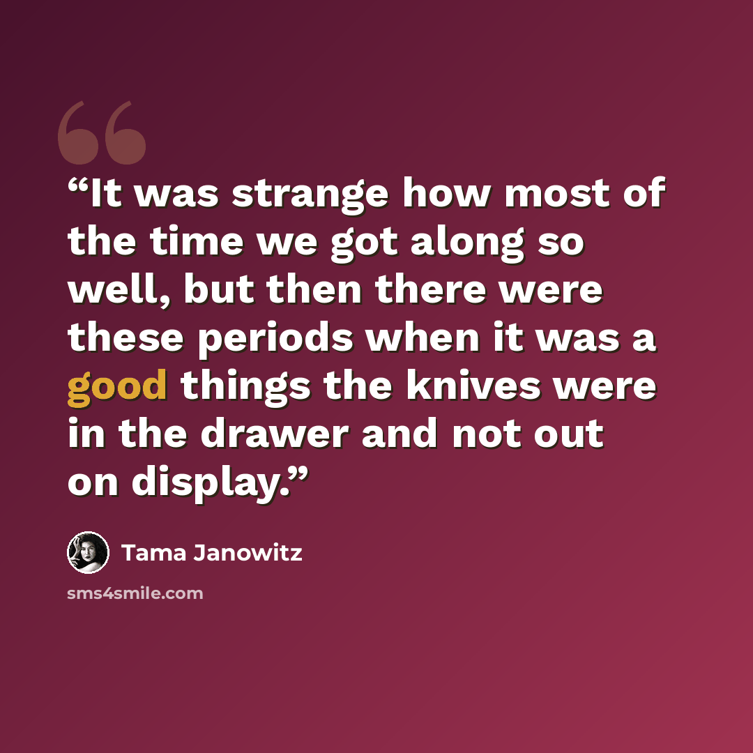 “It was strange how most of the time we got along so well, but then there were these periods when it was a good things the knives were in the drawer and not out on display.” quote by Tama Janowitz