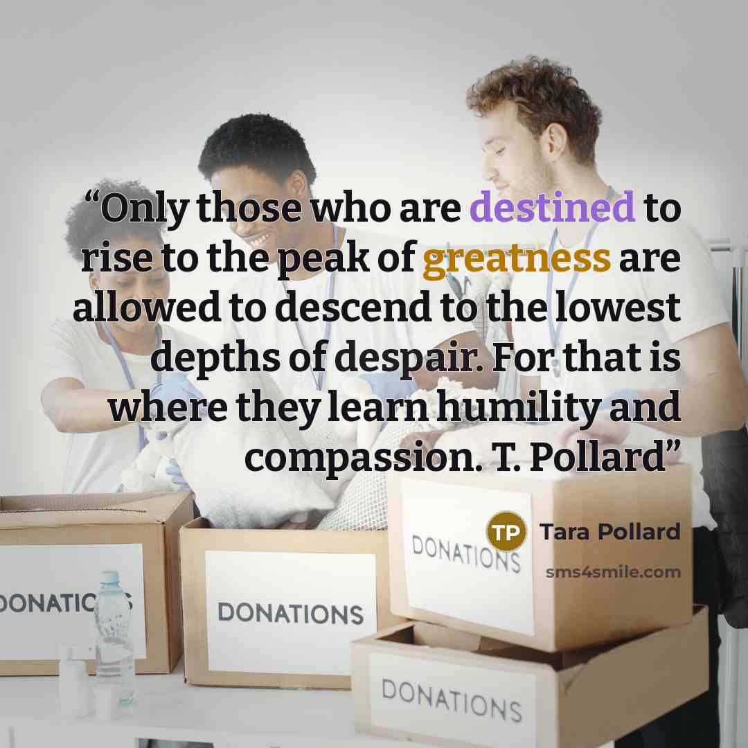 “Only those who are destined to rise to the peak of greatness are allowed to descend to the lowest depths of despair. For that is where they learn humility and compassion. T. Pollard” quote by Tara Pollard