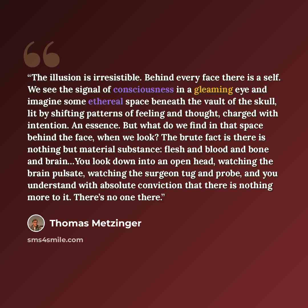 “The illusion is irresistible. Behind every face there is a self. We see the signal of consciousness in a gleaming eye and imagine some ethereal space beneath the vault of the skull, lit by shifting patterns of feeling and thought, charged with intention. An essence. But what do we find in that…” quote by Thomas Metzinger
