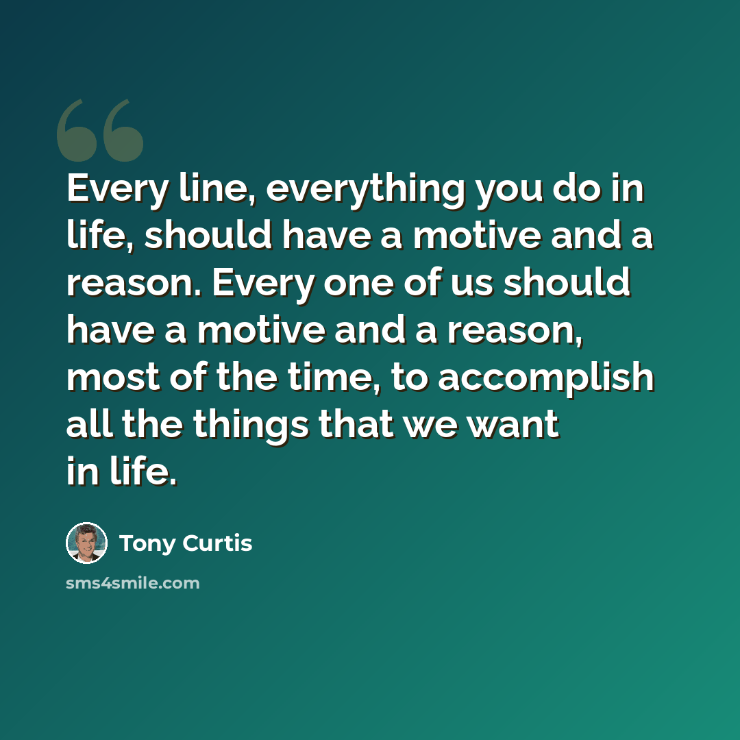 “Every line, everything you do in life, should have a motive and a reason. Every one of us should have a motive and a reason, most of the time, to accomplish all the things that we want in life.” quote by Tony Curtis