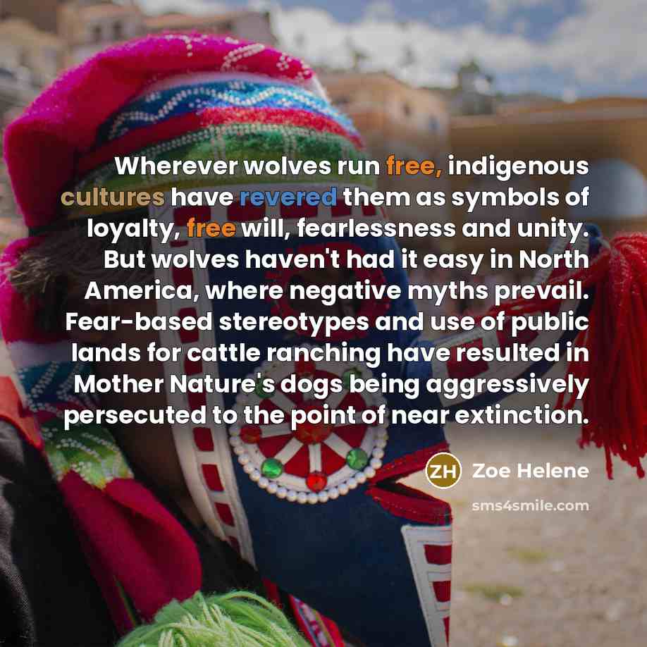 “Wherever wolves run free, indigenous cultures have revered them as symbols of loyalty, free will, fearlessness and unity. But wolves haven't had it easy in North America, where negative myths prevail. Fear-based stereotypes and use of public lands for cattle ranching have resulted in Mother…” quote by Zoe Helene