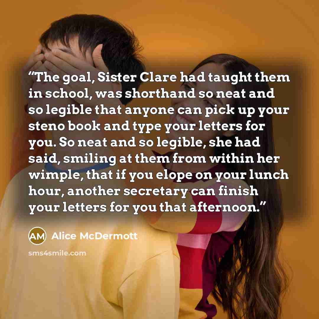 “The goal, Sister Clare had taught them in school, was shorthand so neat and so legible that anyone can pick up your steno book and type your letters for you. So neat and so legible, she had said, smiling at them from within her wimple, that if you elope on your lunch hour, another secretary can…” quote by Alice McDermott