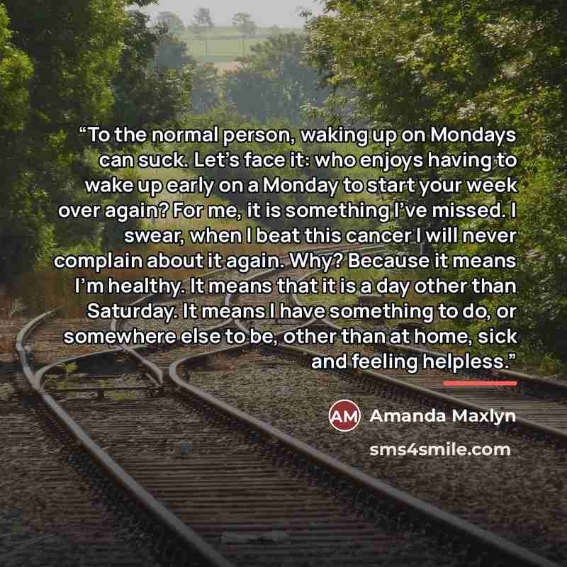 “To the normal person, waking up on Mondays can suck. Let's face it: who enjoys having to wake up early on a Monday to start your week over again? For me, it is something I've missed. I swear, when I beat this cancer I will never complain about it again. Why? Because it means I'm healthy. It means…” quote by Amanda Maxlyn