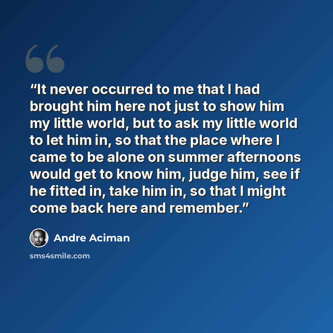 “It never occurred to me that I had brought him here not just to show him my little world, but to ask my little world to let him in, so that the place where I came to be alone on summer afternoons would get to know him, judge him, see if he fitted in, take him in, so that I might come back here and…” quote by André Aciman