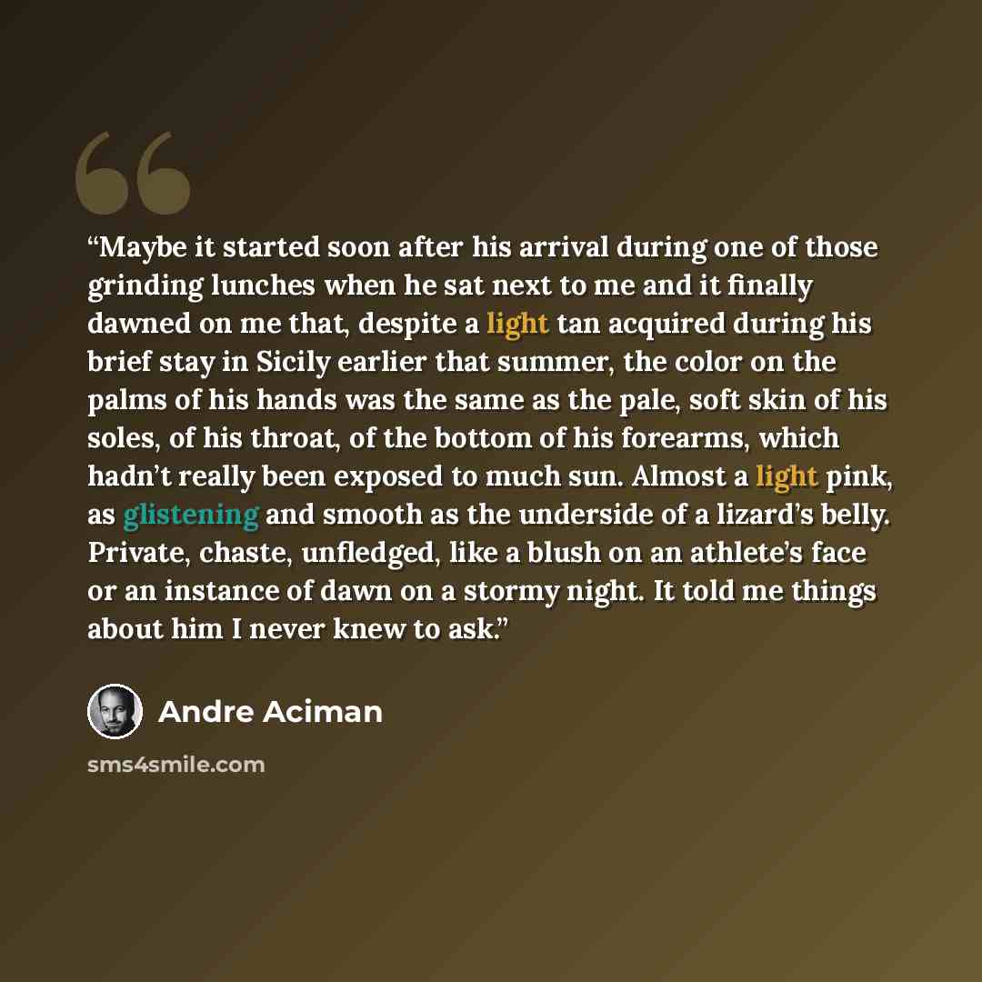“Maybe it started soon after his arrival during one of those grinding lunches when he sat next to me and it finally dawned on me that, despite a light tan acquired during his brief stay in Sicily earlier that summer, the color on the palms of his hands was the same as the pale, soft skin of his…” quote by André Aciman