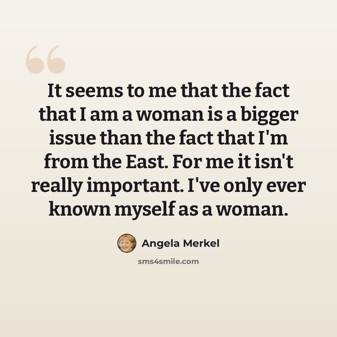 “It seems to me that the fact that I am a woman is a bigger issue than the fact that I'm from the East. For me it isn't really important. I've only ever known myself as a woman.” quote by Angela Merkel
